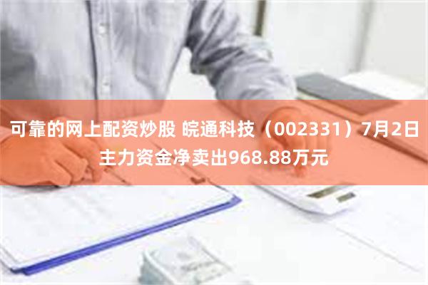 可靠的网上配资炒股 皖通科技（002331）7月2日主力资金净卖出968.88万元