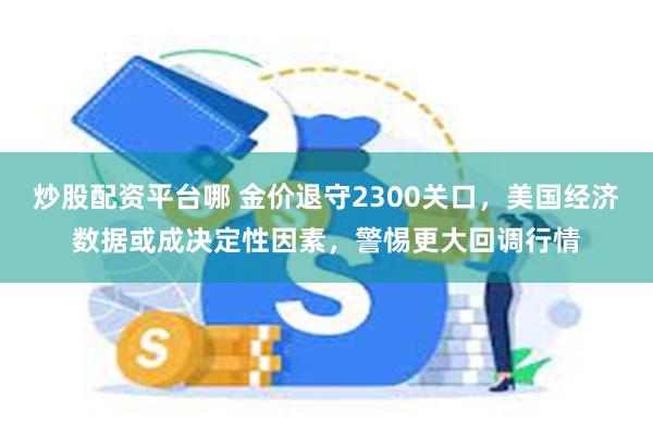 炒股配资平台哪 金价退守2300关口，美国经济数据或成决定性因素，警惕更大回调行情