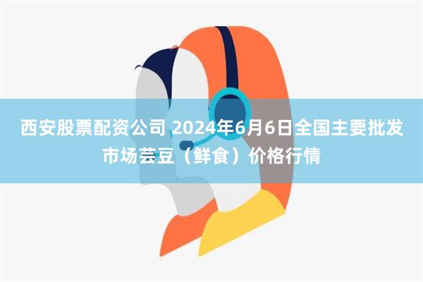 西安股票配资公司 2024年6月6日全国主要批发市场芸豆（鲜食）价格行情