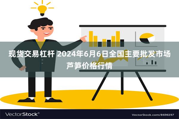 现货交易杠杆 2024年6月6日全国主要批发市场芦笋价格行情