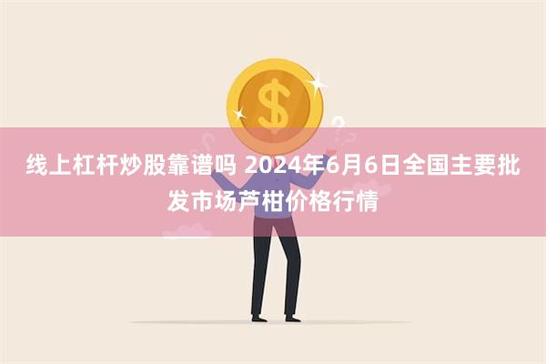 线上杠杆炒股靠谱吗 2024年6月6日全国主要批发市场芦柑价格行情