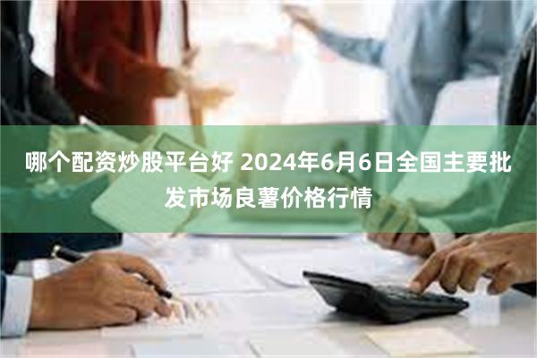 哪个配资炒股平台好 2024年6月6日全国主要批发市场良薯价格行情