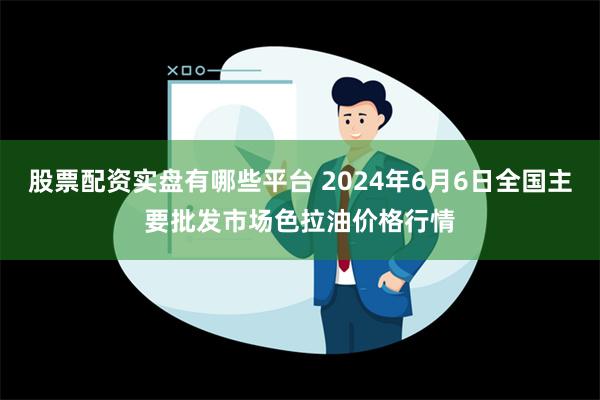 股票配资实盘有哪些平台 2024年6月6日全国主要批发市场色拉油价格行情