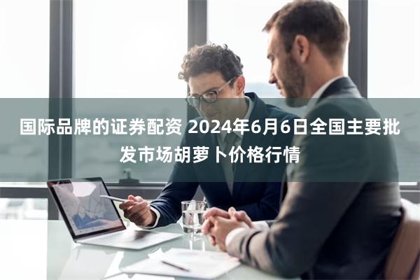 国际品牌的证券配资 2024年6月6日全国主要批发市场胡萝卜价格行情