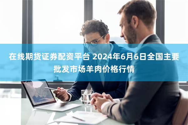 在线期货证券配资平台 2024年6月6日全国主要批发市场羊肉价格行情