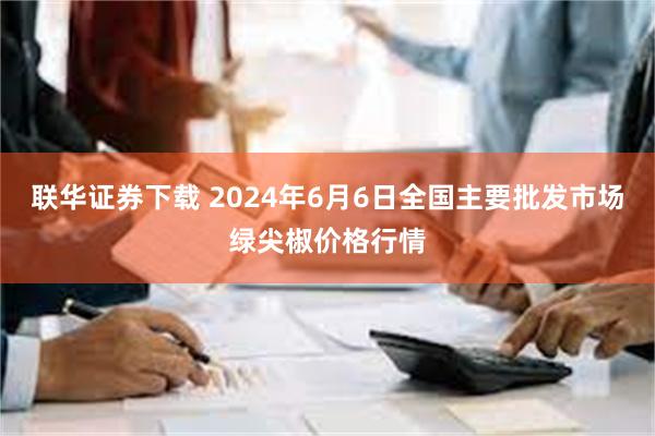 联华证券下载 2024年6月6日全国主要批发市场绿尖椒价格行情