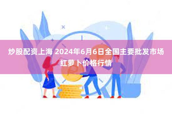 炒股配资上海 2024年6月6日全国主要批发市场红萝卜价格行情