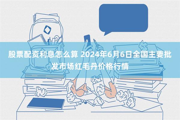 股票配资利息怎么算 2024年6月6日全国主要批发市场红毛丹价格行情