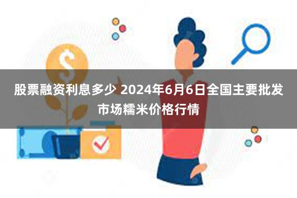 股票融资利息多少 2024年6月6日全国主要批发市场糯米价格行情