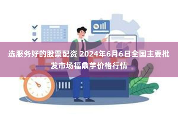 选服务好的股票配资 2024年6月6日全国主要批发市场福鼎芋价格行情