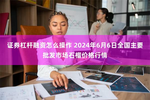 证券杠杆融资怎么操作 2024年6月6日全国主要批发市场石榴价格行情