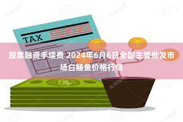 股票融资手续费 2024年6月6日全国主要批发市场白鳝鱼价格行情