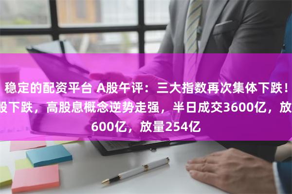 稳定的配资平台 A股午评：三大指数再次集体下跌！超4600股下跌，高股息概念逆势走强，半日成交3600亿，放量254亿