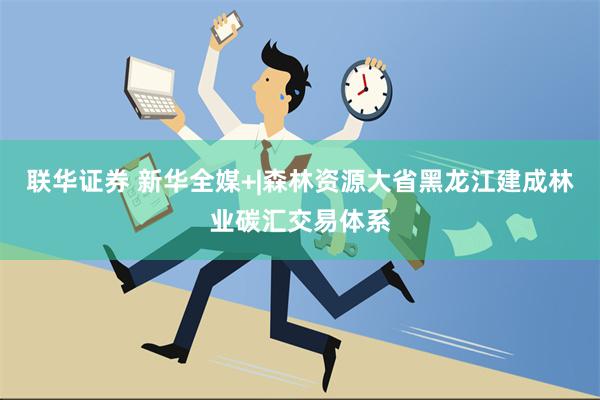 联华证券 新华全媒+|森林资源大省黑龙江建成林业碳汇交易体系