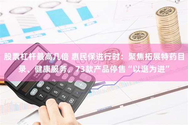 股票杠杆最高几倍 惠民保进行时：聚焦拓展特药目录、健康服务，73款产品停售“以退为进”