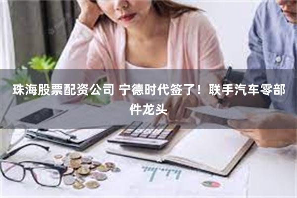 珠海股票配资公司 宁德时代签了！联手汽车零部件龙头