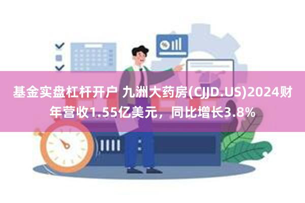 基金实盘杠杆开户 九洲大药房(CJJD.US)2024财年营收1.55亿美元，同比增长3.8%