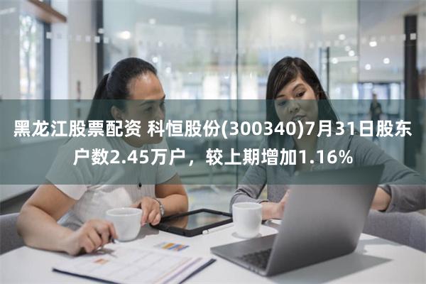 黑龙江股票配资 科恒股份(300340)7月31日股东户数2.45万户，较上期增加1.16%