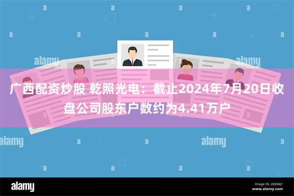 广西配资炒股 乾照光电：截止2024年7月20日收盘公司股东户数约为4.41万户