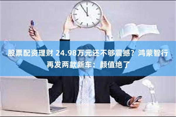 股票配资理财 24.98万元还不够震撼？鸿蒙智行再发两款新车：颜值绝了