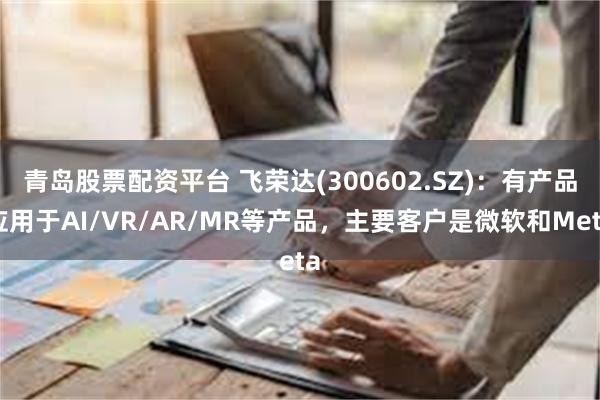 青岛股票配资平台 飞荣达(300602.SZ)：有产品应用于AI/VR/AR/MR等产品，主要客户是微软和Meta