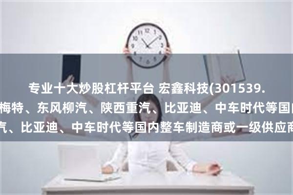 专业十大炒股杠杆平台 宏鑫科技(301539.SZ)：产品已直接配套豪梅特、东风柳汽、陕西重汽、比亚迪、中车时代等国内整车制造商或一级供应商