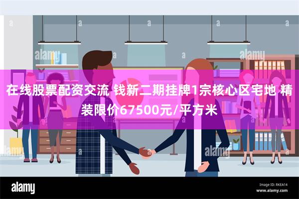 在线股票配资交流 钱新二期挂牌1宗核心区宅地 精装限价67500元/平方米