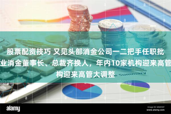 股票配资技巧 又见头部消金公司一二把手任职批文，兴业消金董事长、总裁齐换人，年内10家机构迎来高管大调整