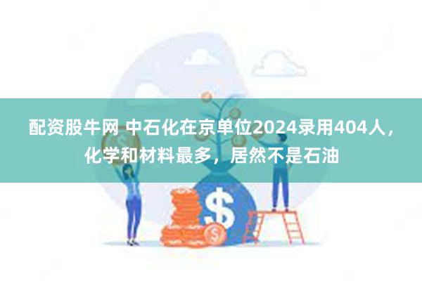 配资股牛网 中石化在京单位2024录用404人，化学和材料最多，居然不是石油