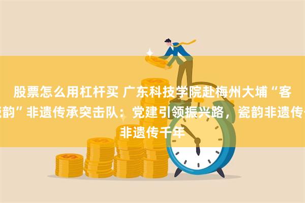 股票怎么用杠杆买 广东科技学院赴梅州大埔“客乡瓷韵”非遗传承突击队：党建引领振兴路，瓷韵非遗传千年