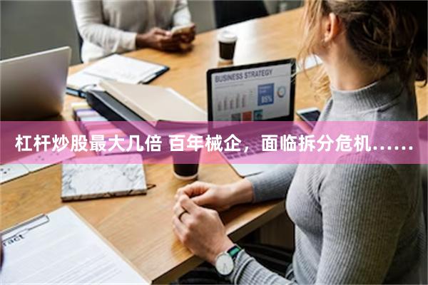 杠杆炒股最大几倍 百年械企，面临拆分危机……