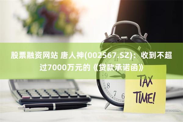 股票融资网站 唐人神(002567.SZ)：收到不超过7000万元的《贷款承诺函》