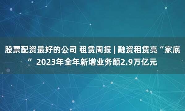 股票配资最好的公司 租赁周报 | 融资租赁亮“家底” 2023年全年新增业务额2.9万亿元