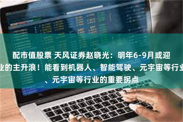 配市值股票 天风证券赵晓光：明年6-9月或迎整个科技行业的主升浪！能看到机器人、智能驾驶、元宇宙等行业的重要拐点