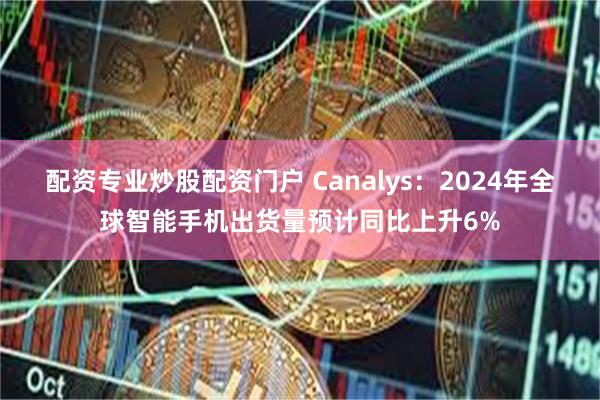 配资专业炒股配资门户 Canalys：2024年全球智能手机出货量预计同比上升6%