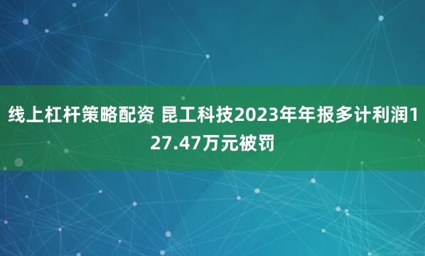 线上杠杆策略配资 昆工科技2023年年报多计利润127.47万元被罚