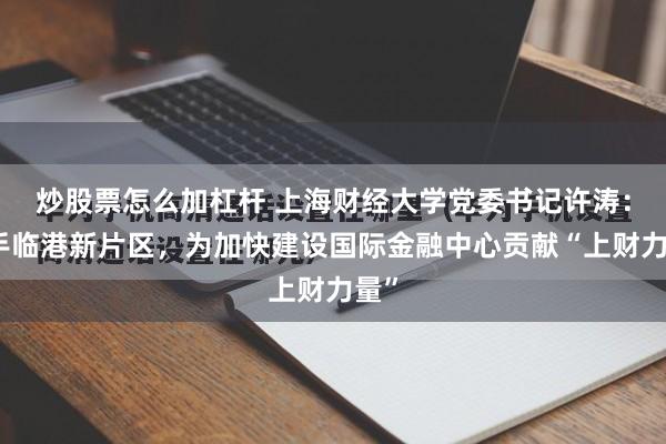 炒股票怎么加杠杆 上海财经大学党委书记许涛：携手临港新片区，为加快建设国际金融中心贡献“上财力量”