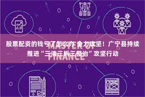 股票配资的钱亏了怎么办 全力攻坚！广宁县持续推进“三清三拆三整治”攻坚行动