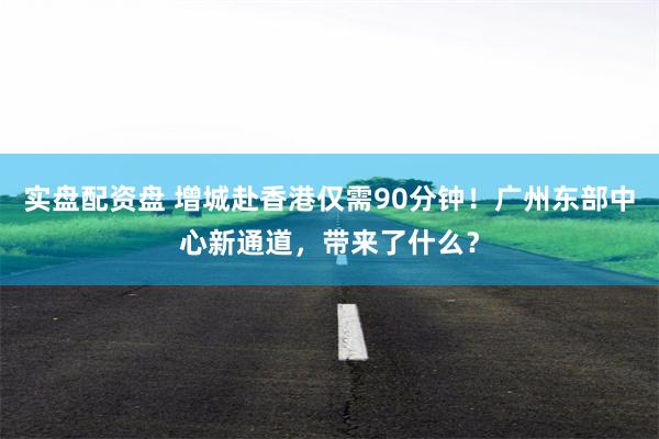 实盘配资盘 增城赴香港仅需90分钟！广州东部中心新通道，带来了什么？