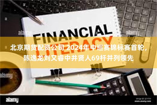 北京期货配资公司 2024年中巡赛锦标赛首轮，陈逸龙刘又睿中井贤人69杆并列领先