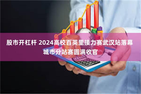 股市开杠杆 2024高校百英里接力赛武汉站落幕 城市分站赛圆满收官