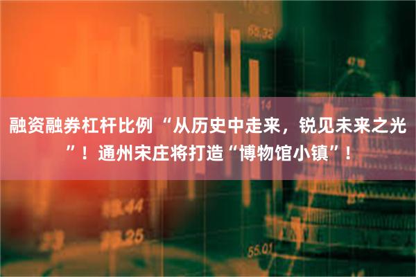 融资融券杠杆比例 “从历史中走来，锐见未来之光”！通州宋庄将打造“博物馆小镇”！