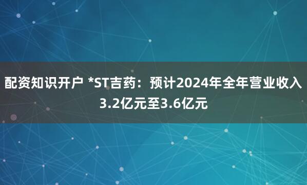 配资知识开户 *ST吉药：预计2024年全年营业收入3.2亿元至3.6亿元