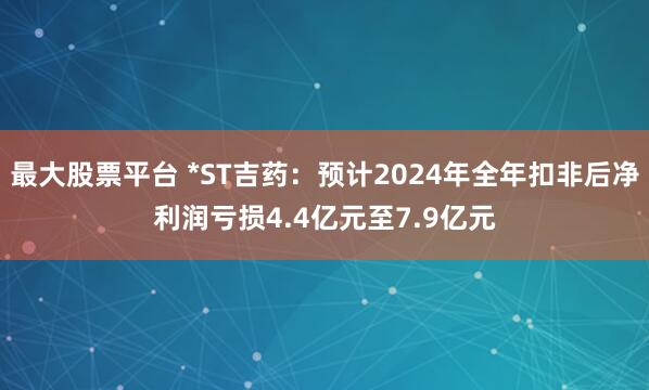 最大股票平台 *ST吉药：预计2024年全年扣非后净利润亏损4.4亿元至7.9亿元