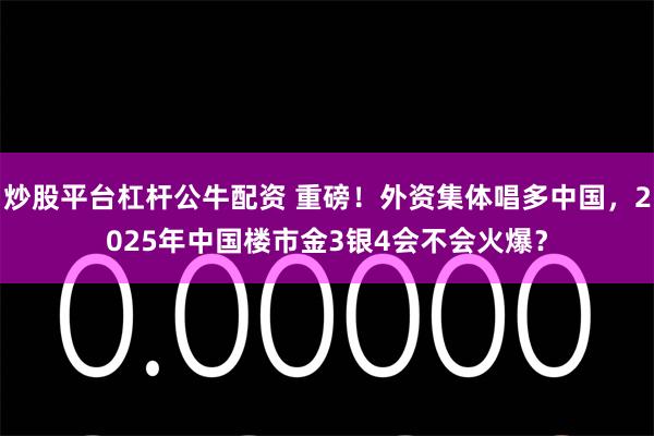 炒股平台杠杆公牛配资 重磅！外资集体唱多中国，2025年中国楼市金3银4会不会火爆？