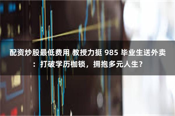 配资炒股最低费用 教授力挺 985 毕业生送外卖：打破学历枷锁，拥抱多元人生？