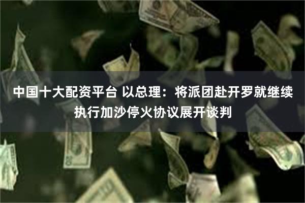 中国十大配资平台 以总理：将派团赴开罗就继续执行加沙停火协议展开谈判