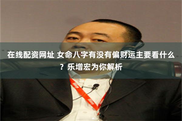 在线配资网址 女命八字有没有偏财运主要看什么？乐增宏为你解析