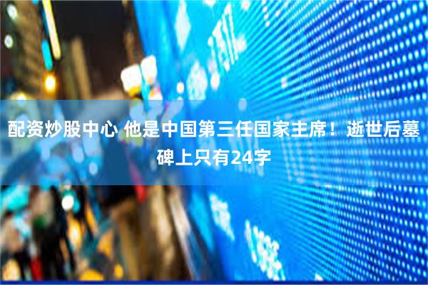 配资炒股中心 他是中国第三任国家主席！逝世后墓碑上只有24字