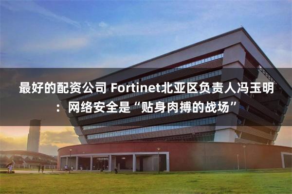 最好的配资公司 Fortinet北亚区负责人冯玉明：网络安全是“贴身肉搏的战场”